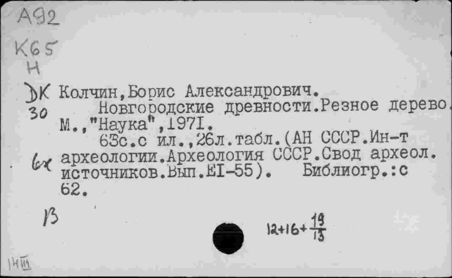 ﻿А92-
К6Ґ
ц
W Колчин,Бооис Александрович.
•гд Новгооодские древности.Резное дерево
М.,"Наука*,1971.	п ' 14
63с.с ил.,26л.табл.(АН СССР.Ин-т
/. археологии.Археология СССР.Свод археол.
источников.Вып.Е1-55). Библиогр.:с
62.